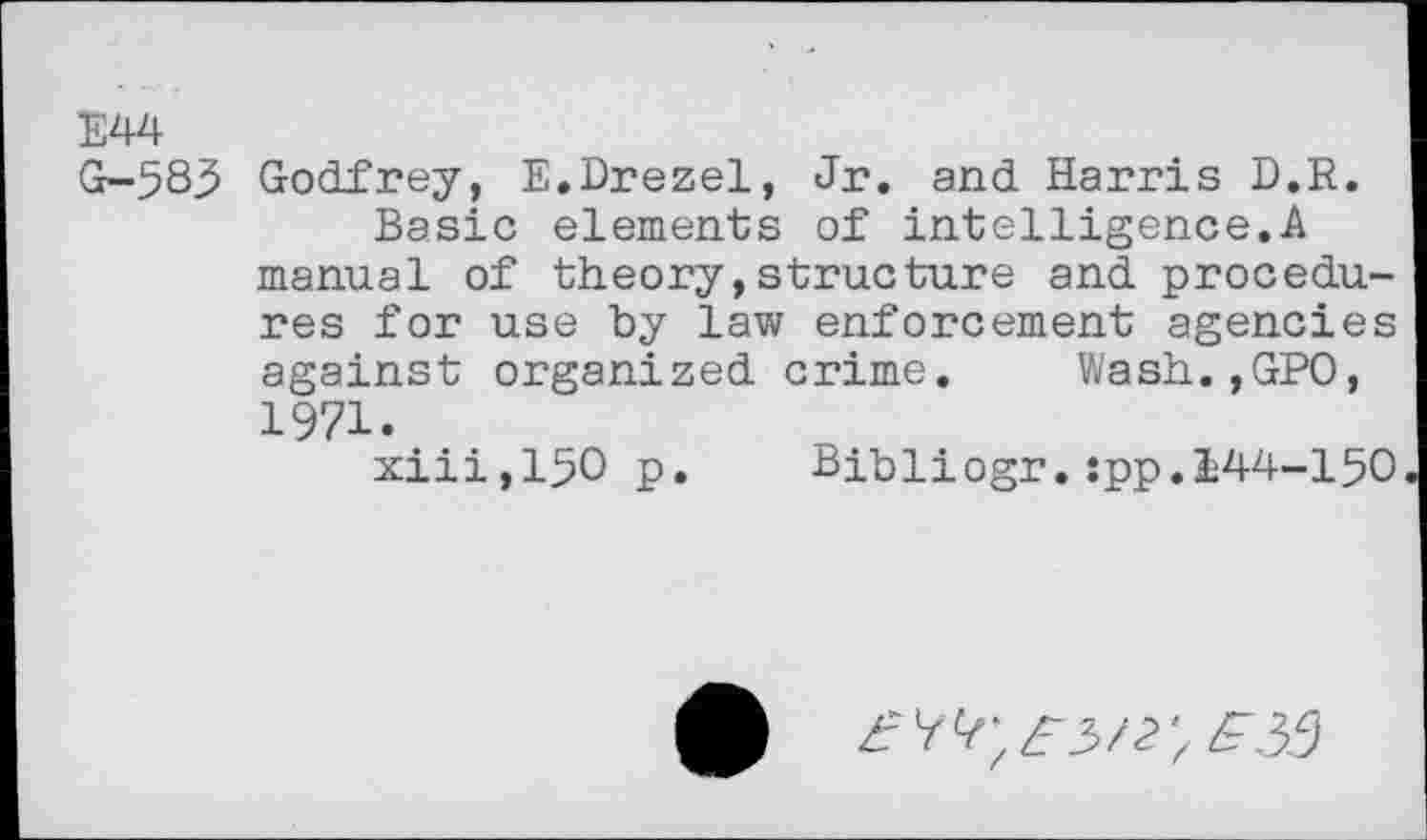 ﻿E44
G-583 Godfrey, E.Drezel, Jr. and Harris D.R.
Basic elements of intelligence.A manual of theory,structure and procedures for use by law enforcement agencies against organized crime. Wash.,GPO, 1971.
xiii,150 p.	Bibliogr.:pp.144-150
^3/2; zT.35